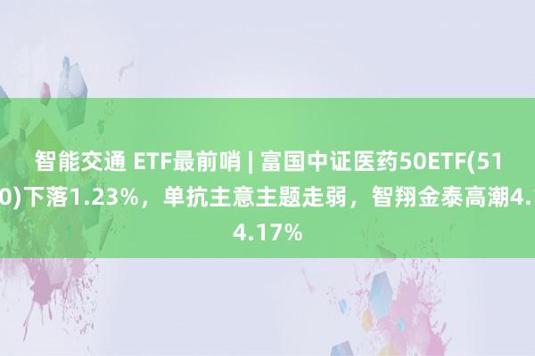 智能交通 ETF最前哨 | 富国中证医药50ETF(515950)下落1.23%，单抗主意主题走弱，智翔金泰高潮4.17%