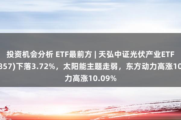 投资机会分析 ETF最前方 | 天弘中证光伏产业ETF(159857)下落3.72%，太阳能主题走弱，东方动力高涨10.09%