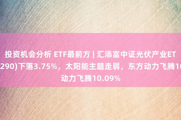 投资机会分析 ETF最前方 | 汇添富中证光伏产业ETF(516290)下落3.75%，太阳能主题走弱，东方动力飞腾10.09%