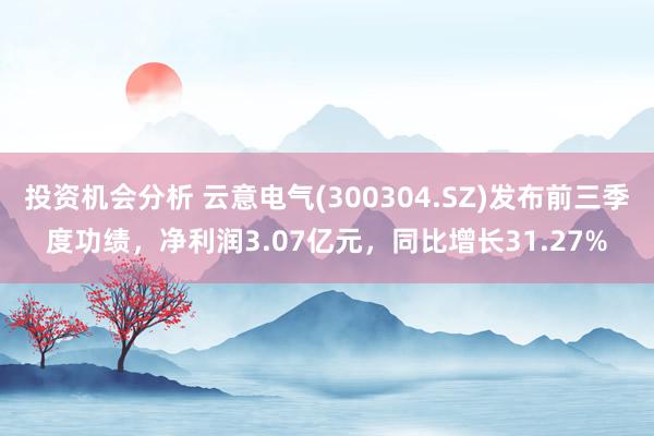 投资机会分析 云意电气(300304.SZ)发布前三季度功绩，净利润3.07亿元，同比增长31.27%