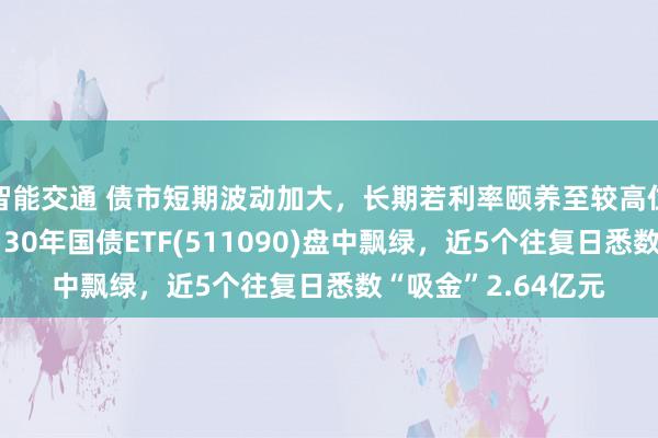 智能交通 债市短期波动加大，长期若利率颐养至较高位置或迎竖立契机，30年国债ETF(511090)盘中飘绿，近5个往复日悉数“吸金”2.64亿元