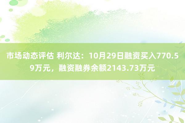 市场动态评估 利尔达：10月29日融资买入770.59万元，融资融券余额2143.73万元