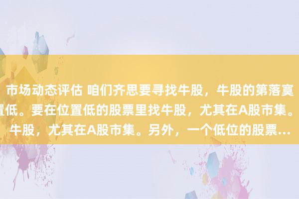 市场动态评估 咱们齐思要寻找牛股，牛股的第落寞分是什么？我认为是位置低。要在位置低的股票里找牛股，尤其在A股市集。另外，一个低位的股票...