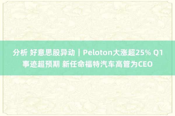 分析 好意思股异动｜Peloton大涨超25% Q1事迹超预期 新任命福特汽车高管为CEO