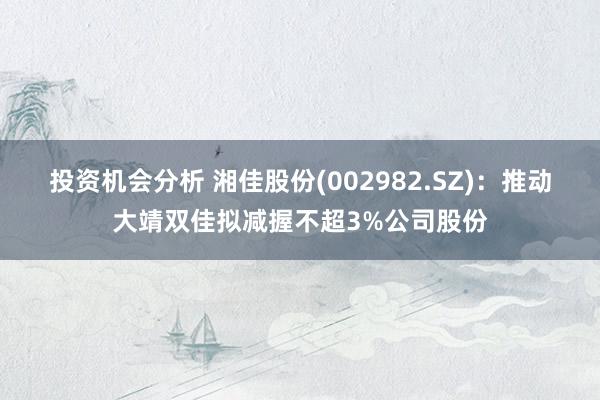 投资机会分析 湘佳股份(002982.SZ)：推动大靖双佳拟减握不超3%公司股份