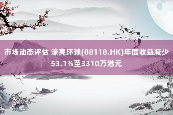 市场动态评估 濠亮环球(08118.HK)年度收益减少53.1%至3310万港元