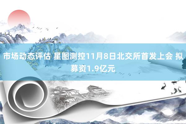 市场动态评估 星图测控11月8日北交所首发上会 拟募资1.9亿元