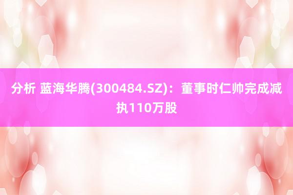 分析 蓝海华腾(300484.SZ)：董事时仁帅完成减执110万股