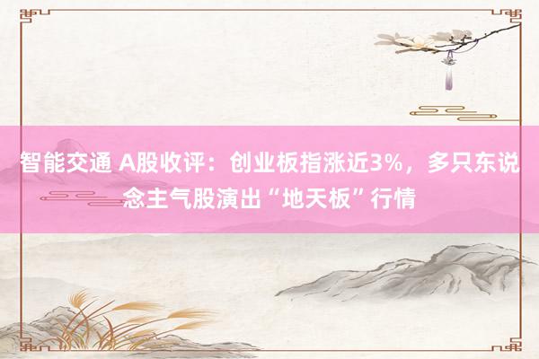 智能交通 A股收评：创业板指涨近3%，多只东说念主气股演出“地天板”行情