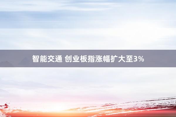 智能交通 创业板指涨幅扩大至3%