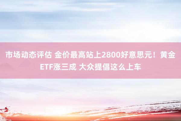 市场动态评估 金价最高站上2800好意思元！黄金ETF涨三成 大众提倡这么上车