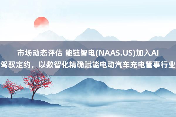 市场动态评估 能链智电(NAAS.US)加入AI驾驭定约，以数智化精确赋能电动汽车充电管事行业