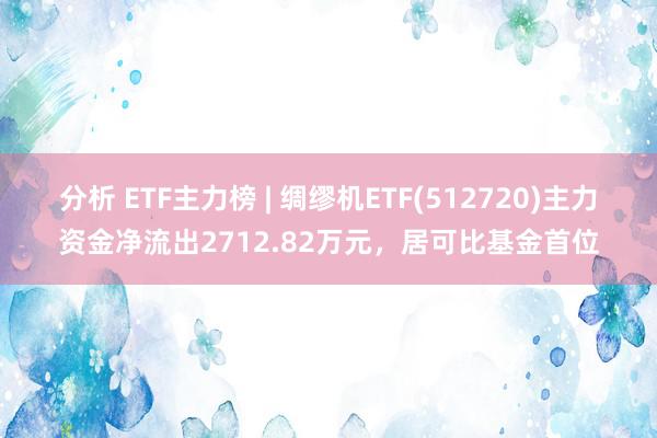 分析 ETF主力榜 | 绸缪机ETF(512720)主力资金净流出2712.82万元，居可比基金首位