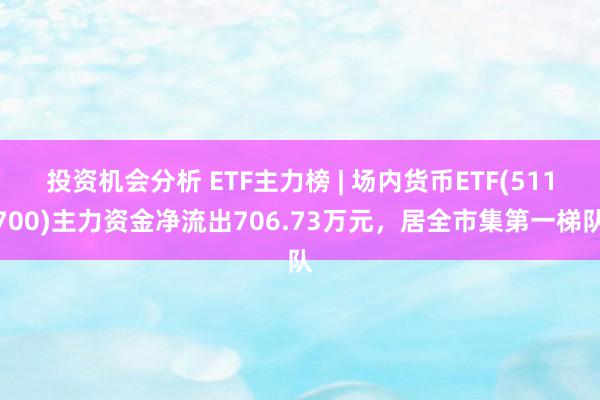 投资机会分析 ETF主力榜 | 场内货币ETF(511700)主力资金净流出706.73万元，居全市集第一梯队