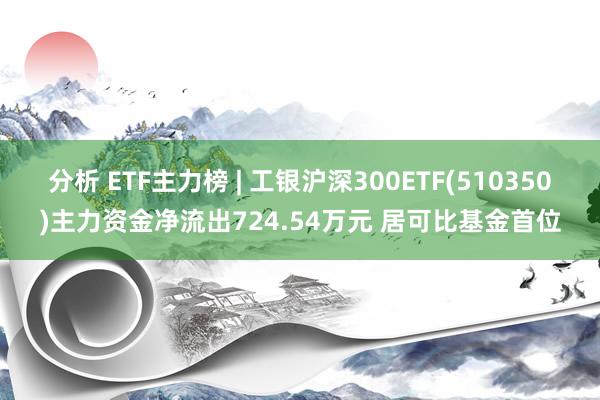 分析 ETF主力榜 | 工银沪深300ETF(510350)主力资金净流出724.54万元 居可比基金首位