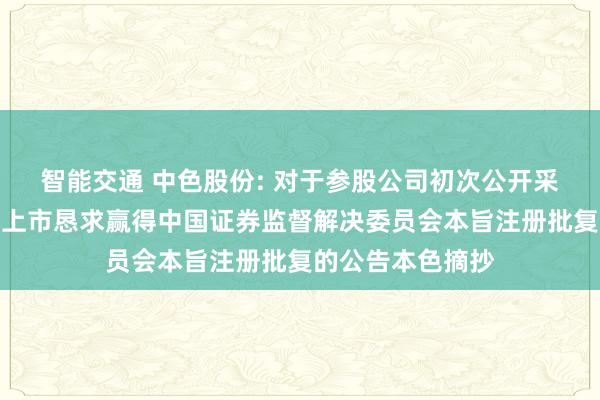 智能交通 中色股份: 对于参股公司初次公开采行股票并在主板上市恳求赢得中国证券监督解决委员会本旨注册批复的公告本色摘抄