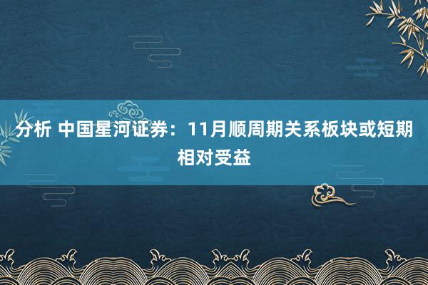 分析 中国星河证券：11月顺周期关系板块或短期相对受益