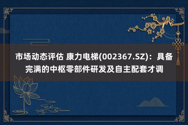 市场动态评估 康力电梯(002367.SZ)：具备完满的中枢零部件研发及自主配套才调