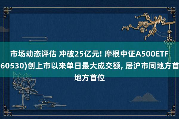 市场动态评估 冲破25亿元! 摩根中证A500ETF(560530)创上市以来单日最大成交额, 居沪市同地方首位