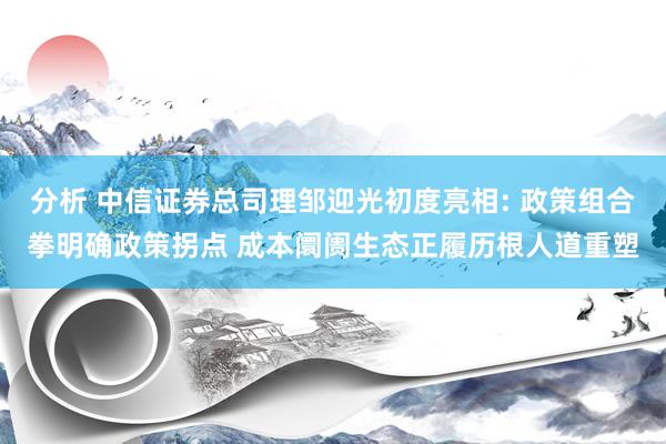 分析 中信证券总司理邹迎光初度亮相: 政策组合拳明确政策拐点 成本阛阓生态正履历根人道重塑