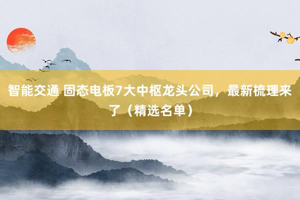 智能交通 固态电板7大中枢龙头公司，最新梳理来了（精选名单）