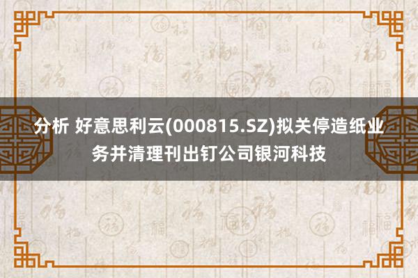 分析 好意思利云(000815.SZ)拟关停造纸业务并清理刊出钉公司银河科技