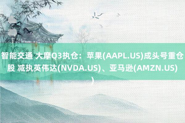 智能交通 大摩Q3执仓：苹果(AAPL.US)成头号重仓股 减执英伟达(NVDA.US)、亚马逊(AMZN.US)