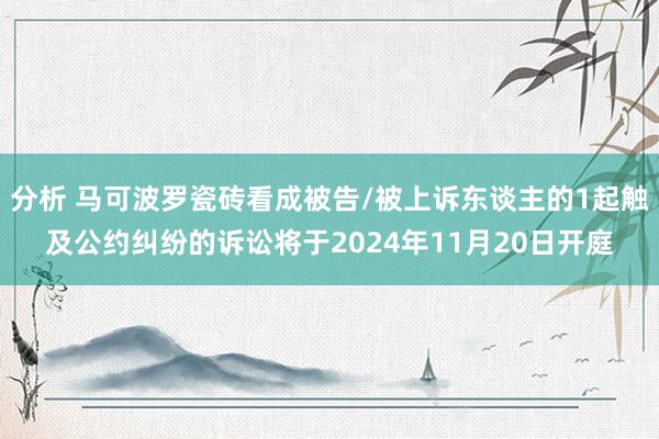 分析 马可波罗瓷砖看成被告/被上诉东谈主的1起触及公约纠纷的诉讼将于2024年11月20日开庭