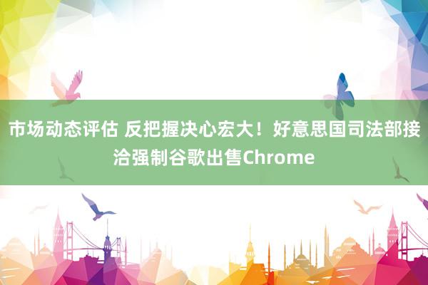 市场动态评估 反把握决心宏大！好意思国司法部接洽强制谷歌出售Chrome