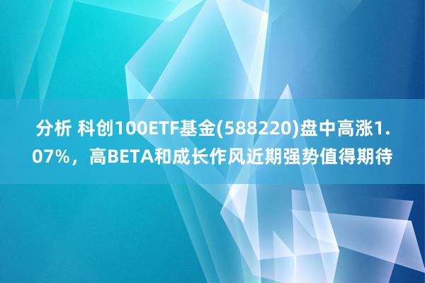 分析 科创100ETF基金(588220)盘中高涨1.07%，高BETA和成长作风近期强势值得期待