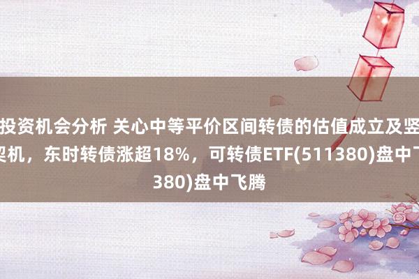 投资机会分析 关心中等平价区间转债的估值成立及竖立契机，东时转债涨超18%，可转债ETF(511380)盘中飞腾