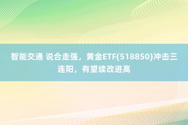 智能交通 说合走强，黄金ETF(518850)冲击三连阳，有望续改进高