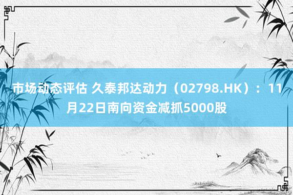 市场动态评估 久泰邦达动力（02798.HK）：11月22日南向资金减抓5000股