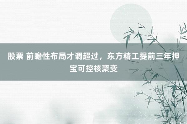 股票 前瞻性布局才调超过，东方精工提前三年押宝可控核聚变