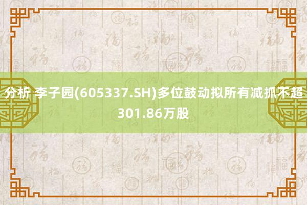 分析 李子园(605337.SH)多位鼓动拟所有减抓不超301.86万股