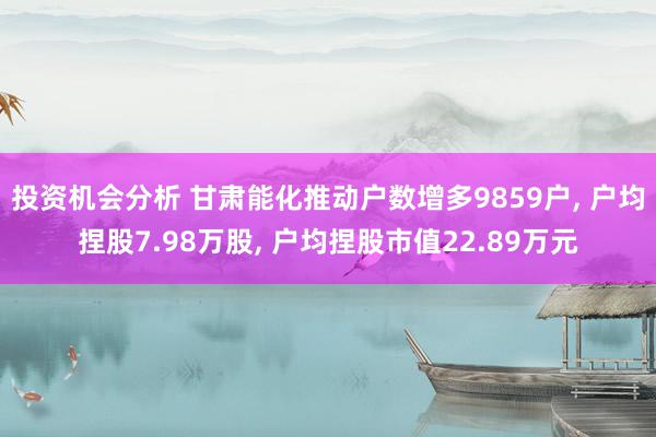 投资机会分析 甘肃能化推动户数增多9859户, 户均捏股7.98万股, 户均捏股市值22.89万元