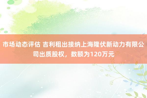 市场动态评估 吉利租出接纳上海隆伏新动力有限公司出质股权，数额为120万元