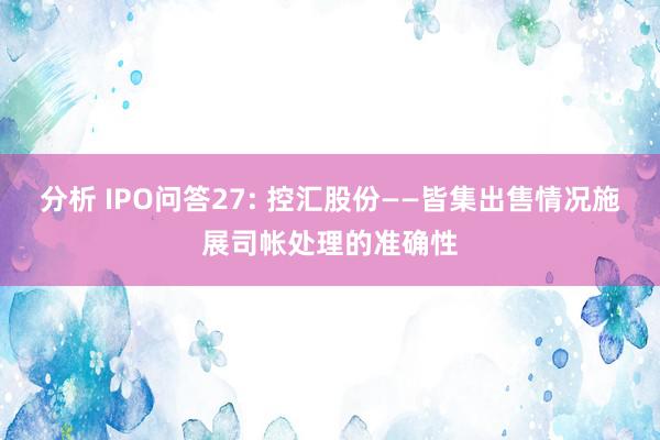 分析 IPO问答27: 控汇股份——皆集出售情况施展司帐处理的准确性