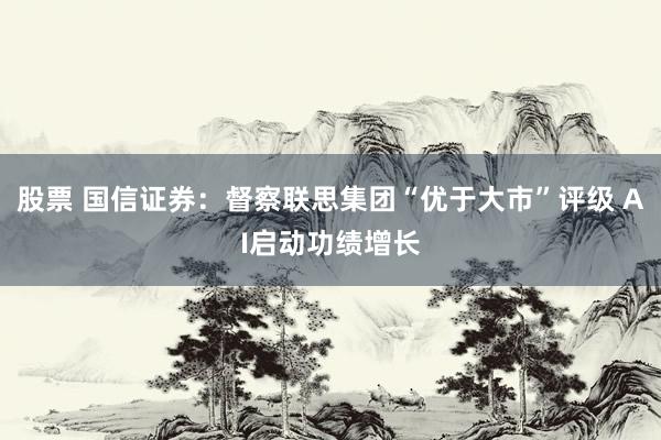 股票 国信证券：督察联思集团“优于大市”评级 AI启动功绩增长