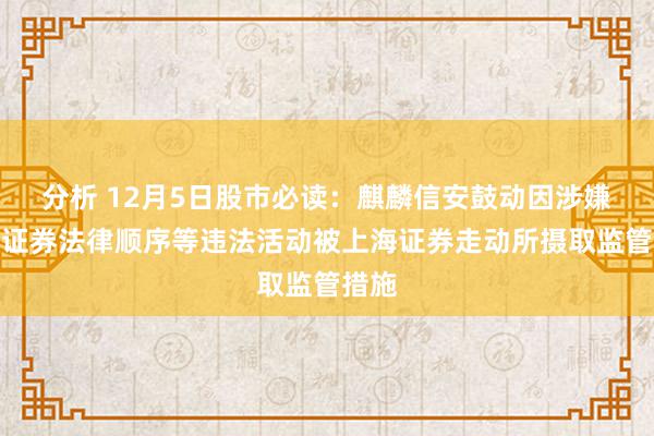 分析 12月5日股市必读：麒麟信安鼓动因涉嫌违犯证券法律顺序等违法活动被上海证券走动所摄取监管措施