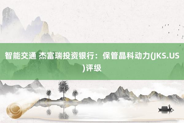 智能交通 杰富瑞投资银行：保管晶科动力(JKS.US)评级