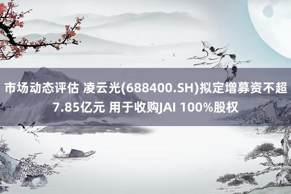 市场动态评估 凌云光(688400.SH)拟定增募资不超7.85亿元 用于收购JAI 100%股权