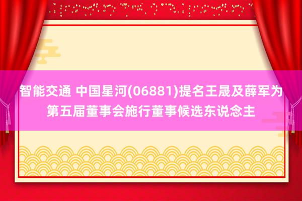 智能交通 中国星河(06881)提名王晟及薛军为第五届董事会施行董事候选东说念主