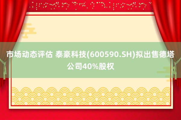 市场动态评估 泰豪科技(600590.SH)拟出售德塔公司40%股权