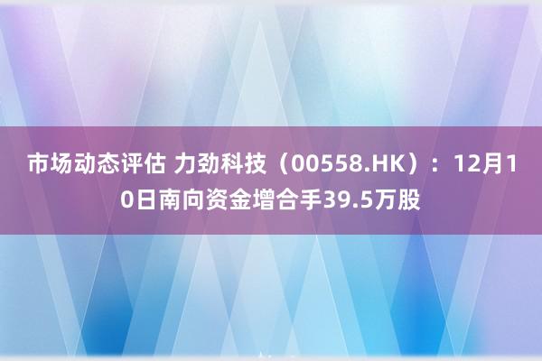 市场动态评估 力劲科技（00558.HK）：12月10日南向资金增合手39.5万股