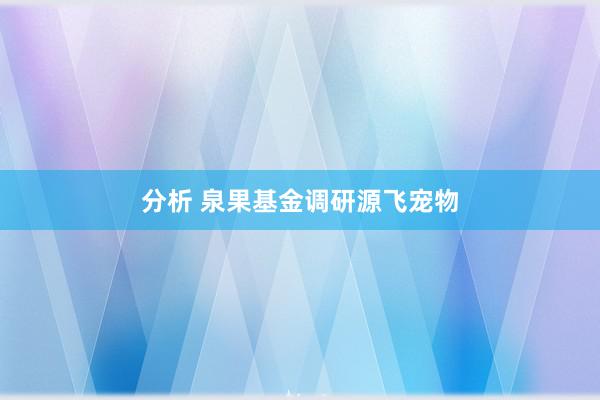 分析 泉果基金调研源飞宠物