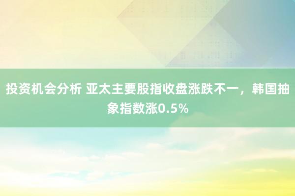 投资机会分析 亚太主要股指收盘涨跌不一，韩国抽象指数涨0.5%