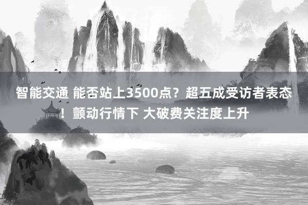 智能交通 能否站上3500点？超五成受访者表态！颤动行情下 大破费关注度上升