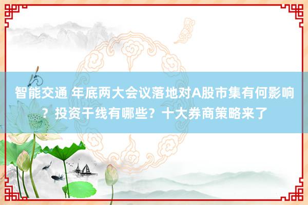 智能交通 年底两大会议落地对A股市集有何影响？投资干线有哪些？十大券商策略来了