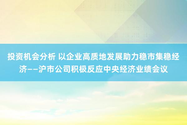 投资机会分析 以企业高质地发展助力稳市集稳经济——沪市公司积极反应中央经济业绩会议